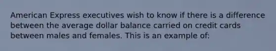 American Express executives wish to know if there is a difference between the average dollar balance carried on credit cards between males and females. This is an example of: