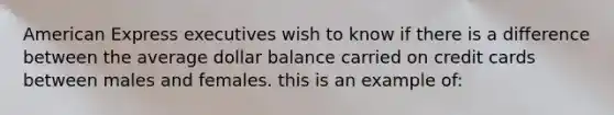 American Express executives wish to know if there is a difference between the average dollar balance carried on credit cards between males and females. this is an example of: