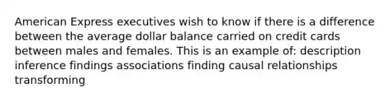 American Express executives wish to know if there is a difference between the average dollar balance carried on credit cards between males and females. This is an example of: description inference findings associations finding causal relationships transforming