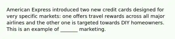 American Express introduced two new credit cards designed for very specific markets: one offers travel rewards across all major airlines and the other one is targeted towards DIY homeowners. This is an example of _______ marketing.