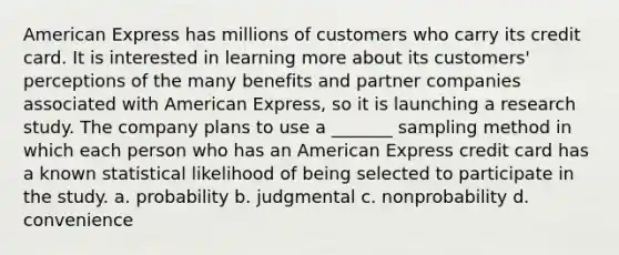 American Express has millions of customers who carry its credit card. It is interested in learning more about its customers' perceptions of the many benefits and partner companies associated with American Express, so it is launching a research study. The company plans to use a _______ sampling method in which each person who has an American Express credit card has a known statistical likelihood of being selected to participate in the study. a. probability b. judgmental c. nonprobability d. convenience