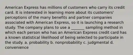 American Express has millions of customers who carry its credit card. It is interested in learning more about its customers' perceptions of the many benefits and partner companies associated with American Express, so it is launching a research study. The company plans to use a _______ sampling method in which each person who has an American Express credit card has a known statistical likelihood of being selected to participate in the study. a. probability b. nonprobability c. judgmental d. convenience