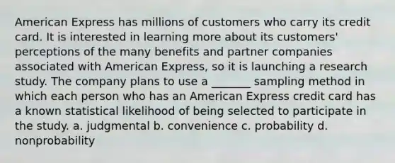 American Express has millions of customers who carry its credit card. It is interested in learning more about its customers' perceptions of the many benefits and partner companies associated with American Express, so it is launching a research study. The company plans to use a _______ sampling method in which each person who has an American Express credit card has a known statistical likelihood of being selected to participate in the study. a. judgmental b. convenience c. probability d. nonprobability