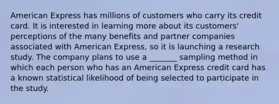 American Express has millions of customers who carry its credit card. It is interested in learning more about its customers' perceptions of the many benefits and partner companies associated with American Express, so it is launching a research study. The company plans to use a _______ sampling method in which each person who has an American Express credit card has a known statistical likelihood of being selected to participate in the study.