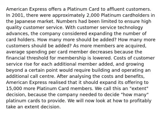 American Express offers a Platinum Card to affluent customers. In 2001, there were approximately 2,000 Platinum cardholders in the Japanese market. Numbers had been limited to ensure high quality customer service. With customer service technology advances, the company considered expanding the number of card holders. How many more should be added? How many more customers should be added? As more members are acquired, average spending per card member decreases because the financial threshold for membership is lowered. Costs of customer service rise for each additional member added, and growing beyond a certain point would require building and operating an additional call centre. After analysing the costs and benefits, American Express realised that it should expand its offering to 15,000 more Platinum Card members. We call this an "extent" decision, because the company needed to decide "how many" platinum cards to provide. We will now look at how to profitably take an extent decision.