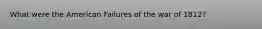 What were the American Failures of the war of 1812?