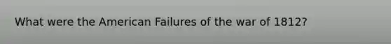 What were the American Failures of the war of 1812?