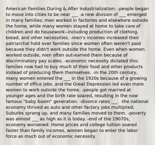 American Families During & After Industrialization: -people began to move into cities to be near ___ -a new division of ___ emerged in many families: men worked in factories and elsewhere outside the home, while many women stayed at home to take care of children and do housework--including production of clothing, bread, and other necessities. -men's incomes increased their patriarchal hold over families since women often weren't paid because they didn't work outside the home. Even when women worked outside, men often out-earned them because of discriminatory pay scales. -economic necessity dictated this: families now had to buy much of their food and other products instead of producing them themselves. -in the 20th century, many women entered the ___ in the 1920s because of a growing number of office jobs, and the Great Depression led even more women to work outside the home. -people got married at younger ages and the birth rate soared, resulting in the now famous "baby boom" generation. -divorce rates ___. -the national economy thrived as auto and other factory jobs multiplied. Suburbs sprang up, and many families moved to them. -poverty was almost ___ as high as it is today. -end of the 19070s, economy worsened. Home prices and college tuition soared faster than family incomes, women began to enter the labor force as much out of economic necessity.