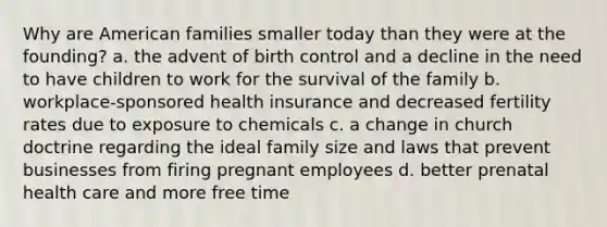 Why are American families smaller today than they were at the founding? a. the advent of birth control and a decline in the need to have children to work for the survival of the family b. workplace-sponsored health insurance and decreased fertility rates due to exposure to chemicals c. a change in church doctrine regarding the ideal family size and laws that prevent businesses from firing pregnant employees d. better prenatal health care and more free time