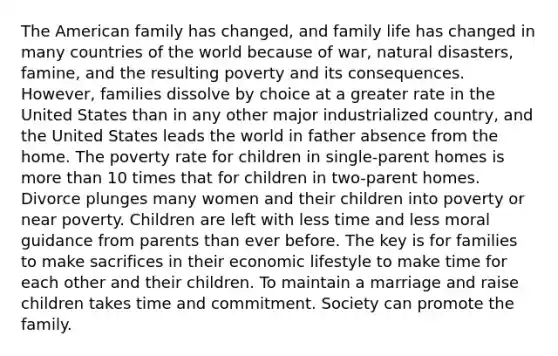 The American family has changed, and family life has changed in many countries of the world because of war, natural disasters, famine, and the resulting poverty and its consequences. However, families dissolve by choice at a greater rate in the United States than in any other major industrialized country, and the United States leads the world in father absence from the home. The poverty rate for children in single-parent homes is more than 10 times that for children in two-parent homes. Divorce plunges many women and their children into poverty or near poverty. Children are left with less time and less moral guidance from parents than ever before. The key is for families to make sacrifices in their economic lifestyle to make time for each other and their children. To maintain a marriage and raise children takes time and commitment. Society can promote the family.