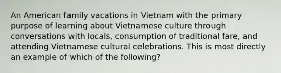 An American family vacations in Vietnam with the primary purpose of learning about Vietnamese culture through conversations with locals, consumption of traditional fare, and attending Vietnamese cultural celebrations. This is most directly an example of which of the following?