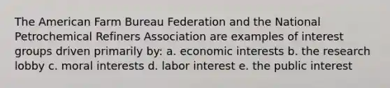 The American Farm Bureau Federation and the National Petrochemical Refiners Association are examples of interest groups driven primarily by: a. economic interests b. the research lobby c. moral interests d. labor interest e. the public interest