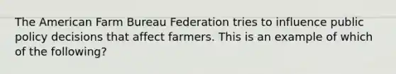 The American Farm Bureau Federation tries to influence public policy decisions that affect farmers. This is an example of which of the following?