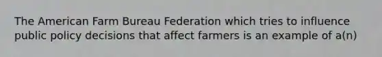 ​The American Farm Bureau Federation which tries to influence public policy decisions that affect farmers is an example of a(n)