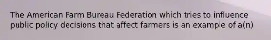 The American Farm Bureau Federation which tries to influence public policy decisions that affect farmers is an example of a(n)