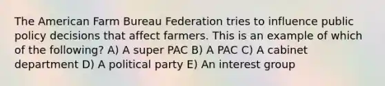 The American Farm Bureau Federation tries to influence public policy decisions that affect farmers. This is an example of which of the following? A) A super PAC B) A PAC C) A cabinet department D) A political party E) An interest group