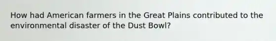 How had American farmers in the Great Plains contributed to the environmental disaster of the Dust Bowl?