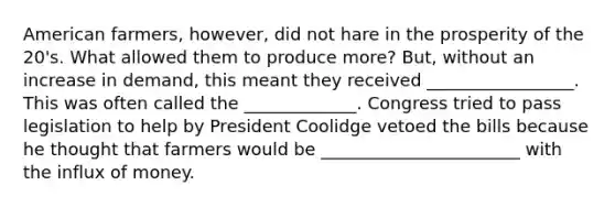 American farmers, however, did not hare in the prosperity of the 20's. What allowed them to produce more? But, without an increase in demand, this meant they received _________________. This was often called the _____________. Congress tried to pass legislation to help by President Coolidge vetoed the bills because he thought that farmers would be _______________________ with the influx of money.