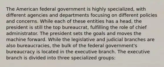 The American federal government is highly specialized, with different agencies and departments focusing on different policies and concerns. While each of these entities has a head, the president is still the top bureaucrat, fulfilling the role of chief administrator. The president sets the goals and moves the machine forward. While the legislative and judicial branches are also bureaucracies, the bulk of the federal government's bureaucracy is located in the executive branch. The executive branch is divided into three specialized groups: