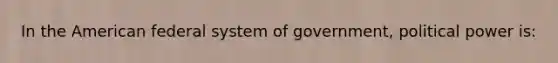 In the American federal system of government, political power is: