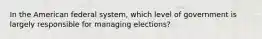 In the American federal system, which level of government is largely responsible for managing elections?