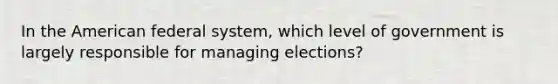 In the American federal system, which level of government is largely responsible for managing elections?