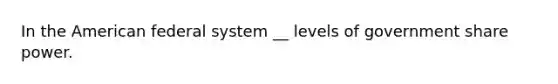 In the American federal system __ levels of government share power.