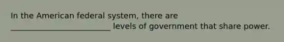 In the American federal system, there are _________________________ levels of government that share power.