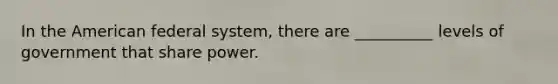 In the American federal system, there are __________ levels of government that share power.