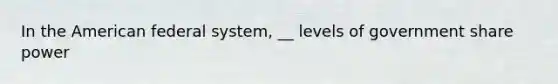 In the American federal system, __ levels of government share power