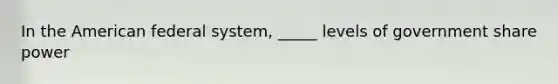 In the American federal system, _____ levels of government share power