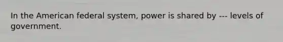 In the American federal system, power is shared by --- levels of government.