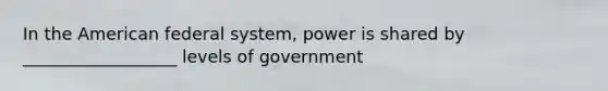 In the American federal system, power is shared by __________________ levels of government