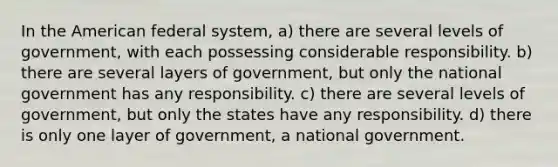 In the American federal system, a) there are several levels of government, with each possessing considerable responsibility. b) there are several layers of government, but only the national government has any responsibility. c) there are several levels of government, but only the states have any responsibility. d) there is only one layer of government, a national government.