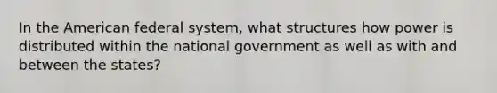 In the American federal system, what structures how power is distributed within the national government as well as with and between the states?