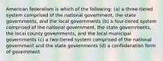 American federalism is which of the following: (a) a three-tiered system comprised of the national government, the state governments, and the local governments (b) a four-tiered system comprised of the national government, the state governments, the local county governments, and the local municipal governments (c) a two-tiered system comprised of the national government and the state governments (d) a confederation form of government