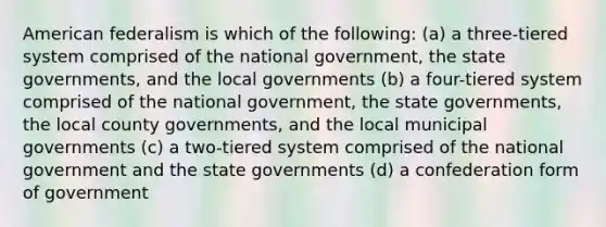 American federalism is which of the following: (a) a three-tiered system comprised of the national government, the state governments, and the local governments (b) a four-tiered system comprised of the national government, the state governments, the local county governments, and the local municipal governments (c) a two-tiered system comprised of the national government and the state governments (d) a confederation form of government