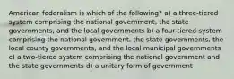 American federalism is which of the following? a) a three-tiered system comprising the national government, the state governments, and the local governments b) a four-tiered system comprising the national government, the state governments, the local county governments, and the local municipal governments c) a two-tiered system comprising the national government and the state governments d) a unitary form of government