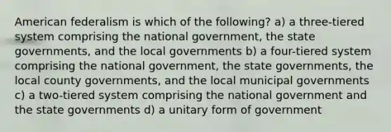 American federalism is which of the following? a) a three-tiered system comprising the national government, the state governments, and the local governments b) a four-tiered system comprising the national government, the state governments, the local county governments, and the local municipal governments c) a two-tiered system comprising the national government and the state governments d) a unitary form of government