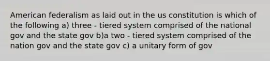 American federalism as laid out in the us constitution is which of the following a) three - tiered system comprised of the national gov and the state gov b)a two - tiered system comprised of the nation gov and the state gov c) a unitary form of gov