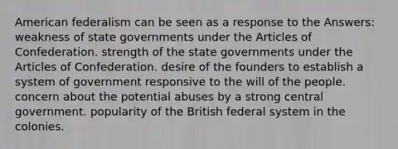 American federalism can be seen as a response to the Answers: weakness of state governments under the Articles of Confederation. strength of the state governments under the Articles of Confederation. desire of the founders to establish a system of government responsive to the will of the people. concern about the potential abuses by a strong central government. popularity of the British federal system in the colonies.