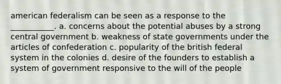 american federalism can be seen as a response to the ___________. a. concerns about the potential abuses by a strong central government b. weakness of state governments under the articles of confederation c. popularity of the british federal system in the colonies d. desire of the founders to establish a system of government responsive to the will of the people