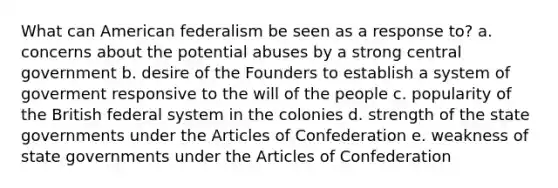 What can American federalism be seen as a response to? a. concerns about the potential abuses by a strong central government b. desire of the Founders to establish a system of goverment responsive to the will of the people c. popularity of the British federal system in the colonies d. strength of the state governments under the Articles of Confederation e. weakness of state governments under the Articles of Confederation