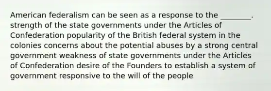 American federalism can be seen as a response to the ________. strength of the state governments under the Articles of Confederation popularity of the British federal system in the colonies concerns about the potential abuses by a strong central government weakness of state governments under the Articles of Confederation desire of the Founders to establish a system of government responsive to the will of the people