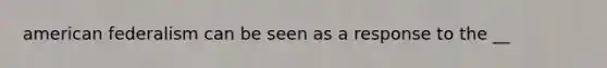 american federalism can be seen as a response to the __