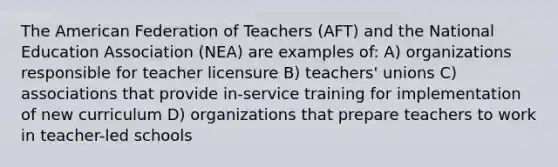 The American Federation of Teachers (AFT) and the National Education Association (NEA) are examples of: A) organizations responsible for teacher licensure B) teachers' unions C) associations that provide in-service training for implementation of new curriculum D) organizations that prepare teachers to work in teacher-led schools