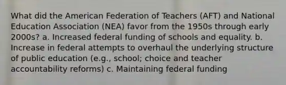 What did the American Federation of Teachers (AFT) and National Education Association (NEA) favor from the 1950s through early 2000s? a. Increased federal funding of schools and equality. b. Increase in federal attempts to overhaul the underlying structure of public education (e.g., school; choice and teacher accountability reforms) c. Maintaining federal funding