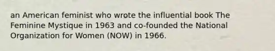 an American feminist who wrote the influential book The Feminine Mystique in 1963 and co-founded the National Organization for Women (NOW) in 1966.