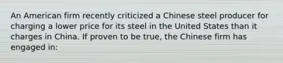 An American firm recently criticized a Chinese steel producer for charging a lower price for its steel in the United States than it charges in China. If proven to be true, the Chinese firm has engaged in: