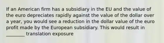 If an American firm has a subsidiary in the EU and the value of the euro depreciates rapidly against the value of the dollar over a year, you would see a reduction in the dollar value of the euro profit made by the European subsidiary. This would result in ________ translation exposure